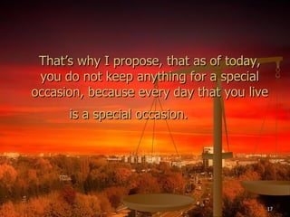 That’s why I propose, that as of today, you do not keep anything for a special occasion, because every day that you live is a special occasion.   