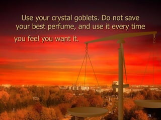 Use your crystal goblets. Do not save your best perfume, and use it every time you feel you want it.   