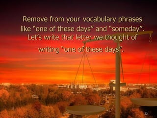 Remove from your   vocabulary phrases like “one of these days” and “someday”. Let’s write that letter we thought of writing “one of these days”.   