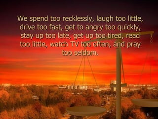 We spend too recklessly, laugh too little, drive too fast, get to angry too quickly, stay up too late, get up too tired, read too little, watch TV too often, and pray too seldom. 