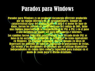 Paradox para WindowsParadox para Windows es un producto claramente diferente producido por un equipo diferente de los programadores. Aunque las características clave del producto DOS, el QBE y el motor de base de datos, fueron los puertos de mantenimiento del código de DOS, hubo una ruptura importante en la compatibilidad de PAL a PAL y en el paso a una metáfora de diseño GUI para formularios e informes. Los cambios fueron ObjectPAL controvertida, pero forzado desde PAL se basa en las acciones de grabación de teclas que no tenía equivalente en Windows. Un lenguaje basado en objetos, basado en ideas de Hypercard fue utilizado en lugar de grabación de pulsaciones de teclas. Las formas y los diseñadores de informes que se utilizan dispositivos independientes de escala tales como la capacidad para trabajar en el modo de zoom para el diseño detallado. 