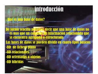 introducción¿Qué es una base de datos?De forma sencilla podemos decir que una base de datos no es mas que un conjunto de información relacionada que se encuentra agrupada o estructuradaLas bases de datos se pueden dividir en cuatro tipos básicos:-BD  de fichero plano -BD relacionales-BD orientadas a objetos-BD hibridas
