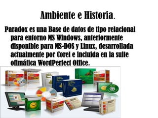 Ambiente e Historia.Paradox es una Base de datos de tipo relacional para entorno MS Windows, anteriormente disponible para MS-DOS y Linux, desarrollada actualmente por Corel e incluida en la suite ofimática WordPerfect Office.