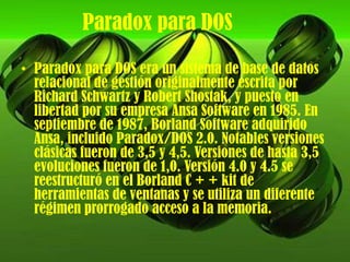 Paradox para DOSParadoxpara DOS era un sistema de base de datos relacional de gestión originalmente escrita por Richard Schwartz y Robert Shostak, y puesto en libertad por su empresa Ansa Software en 1985. En septiembre de 1987, Borland Software adquirido Ansa, incluido Paradox/DOS 2.0. Notables versiones clásicas fueron de 3,5 y 4,5. Versiones de hasta 3,5 evoluciones fueron de 1,0. Versión 4.0 y 4.5 se reestructuró en el Borland C + + kit de herramientas de ventanas y se utiliza un diferente régimen prorrogado acceso a la memoria.