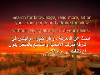 Search for knowledge, read more, sit on your front porch and admire the view without paying attention to your needs.   ابحث عن المعرفة ، واقرأ كثيرا ، واجلس في شرفة منزلك الأمامية واستمتع بالمنظر بدون أن تلتفت إلى حاجاتك  . 