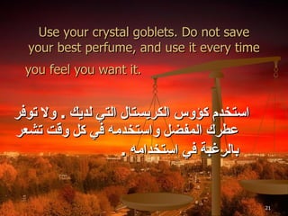 Use your crystal goblets. Do not save your best perfume, and use it every time you feel you want it.   استخدم كؤوس الكريستال التي لديك  .  ولا توفر عطرك المفضل واستخدمه في كل وقت تشعر بالرغبة في استخدامه  . 