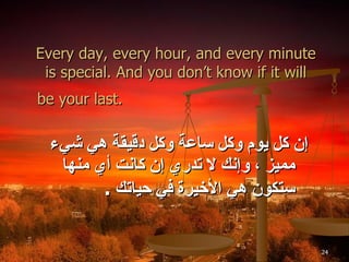 Every day, every hour, and every minute is special. And you don’t know if it will be your last.   إن كل يوم وكل ساعة وكل دقيقة هي شيء مميز ، وإنك لا تدري إن كانت أي منها ستكون هي الأخيرة في حياتك  . 