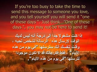 If you’re too busy to take the time to send this message to someone you love, and you tell yourself you will send it “one of these days “. Just think…”One of these days “, you may not be here to send it! إذا كنت مشغولا جدا إلى درجة أنه ليس لديك الوقت لإرسال هذه  الرسالة لشخص تحبه ، وقلت لنفسك أنك سترسلها  " في يوم من هذه الأيام "  ، فقط فكر بأنك قد لا تكون موجودا لترسلها  " في يوم من هذه الأيام ". 
