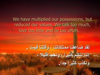 We have multiplied our possessions, but reduced our values. We talk too much, love too little and lie too often.   لقد ضاعفنا ممتلكاتنا ، وقللنا قيمنا  .  إننا نتكلم كثيرا ،   ونحب قليلا ،  ونكذب كثيرا جدا . 