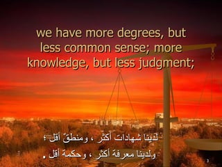 we have more degrees, but less common sense; more knowledge, but less judgment; لدينا شهادات أكثر ، ومنطقٌ أقل ؛  ولدينا معرفة أكثر ، وحكمة أقل  . 