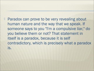  Paradox can prove to be very revealing about
human nature and the way that we speak. If
someone says to you "I'm a compulsive liar," do
you believe them or not? That statement in
itself is a paradox, because it is self
contradictory, which is precisely what a paradox
is.
 