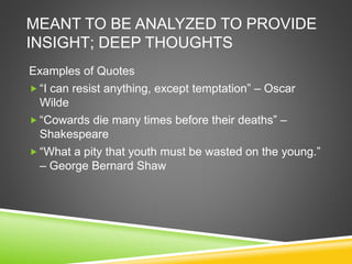 MEANT TO BE ANALYZED TO PROVIDE
INSIGHT; DEEP THOUGHTS
Examples of Quotes
 “I can resist anything, except temptation” – Oscar
Wilde
 “Cowards die many times before their deaths” –
Shakespeare
 “What a pity that youth must be wasted on the young.”
– George Bernard Shaw
 