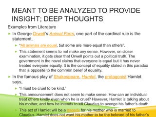 MEANT TO BE ANALYZED TO PROVIDE
INSIGHT; DEEP THOUGHTS
Examples from Literature
 In George Orwell’s Animal Farm, one part of the cardinal rule is the
statement,
 “All animals are equal, but some are more equal than others”.
 This statement seems to not make any sense. However, on closer
examination, it gets clear that Orwell points out a political truth. The
government in the novel claims that everyone is equal but it has never
treated everyone equally. It is the concept of equality stated in this paradox
that is opposite to the common belief of equality.
 In the famous play of Shakespeare, Hamlet, the protagonist Hamlet
says,
 “I must be cruel to be kind.”
 This announcement does not seem to make sense. How can an individual
treat others kindly even when he is cruel? However, Hamlet is talking about
his mother, and how he intends to kill Claudius to avenge his father’s death.
 This act of Hamlet will be a tragedy for his mother who is married to
Claudius. Hamlet does not want his mother to be the beloved of his father’s
 