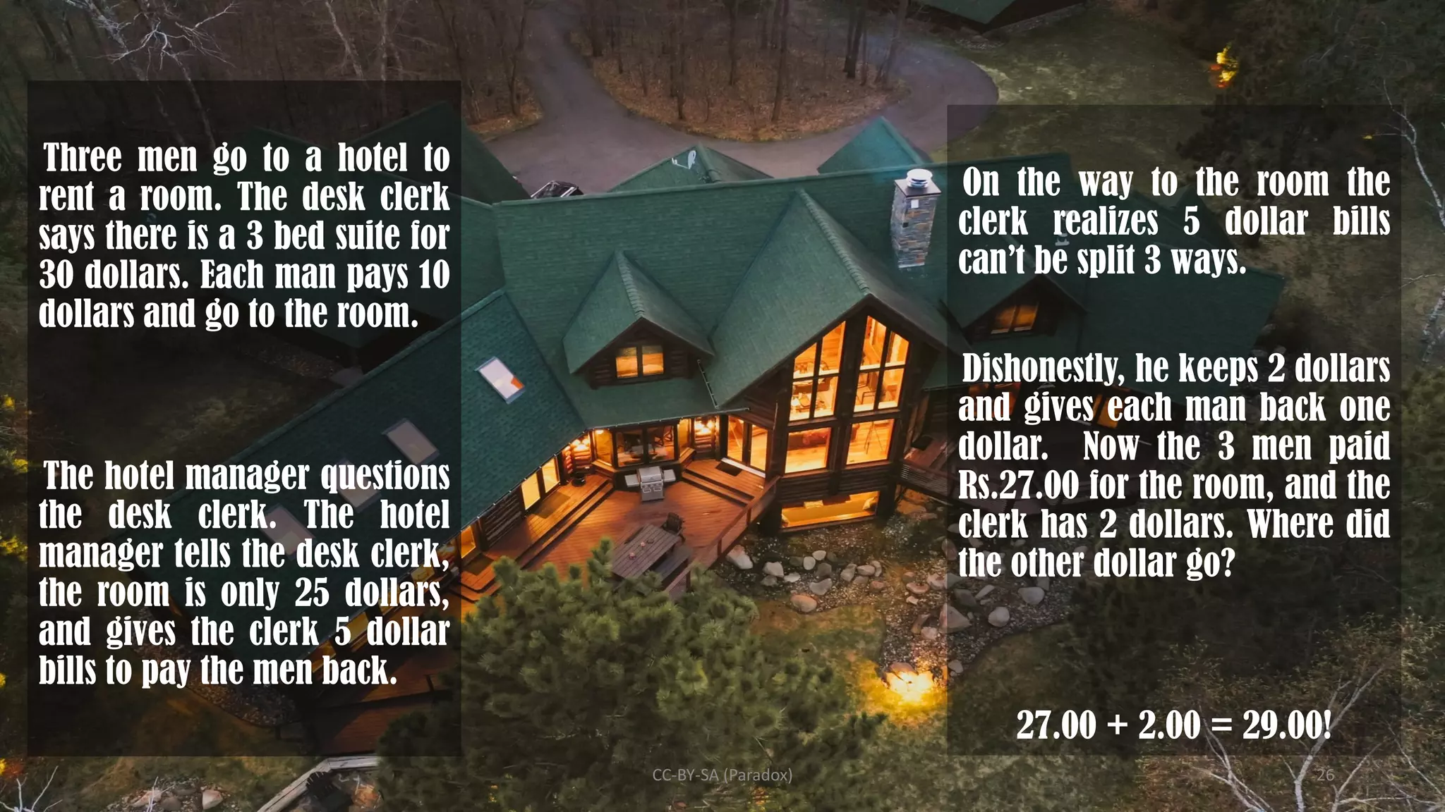 Three men go to a hotel to
rent a room. The desk clerk
says there is a 3 bed suite for
30 dollars. Each man pays 10
dollars and go to the room.
The hotel manager questions
the desk clerk. The hotel
manager tells the desk clerk,
the room is only 25 dollars,
and gives the clerk 5 dollar
bills to pay the men back.
On the way to the room the
clerk realizes 5 dollar bills
can’t be split 3 ways.
Dishonestly, he keeps 2 dollars
and gives each man back one
dollar. Now the 3 men paid
Rs.27.00 for the room, and the
clerk has 2 dollars. Where did
the other dollar go?
27.00 + 2.00 = 29.00!
CC-BY-SA (Paradox) 26
 