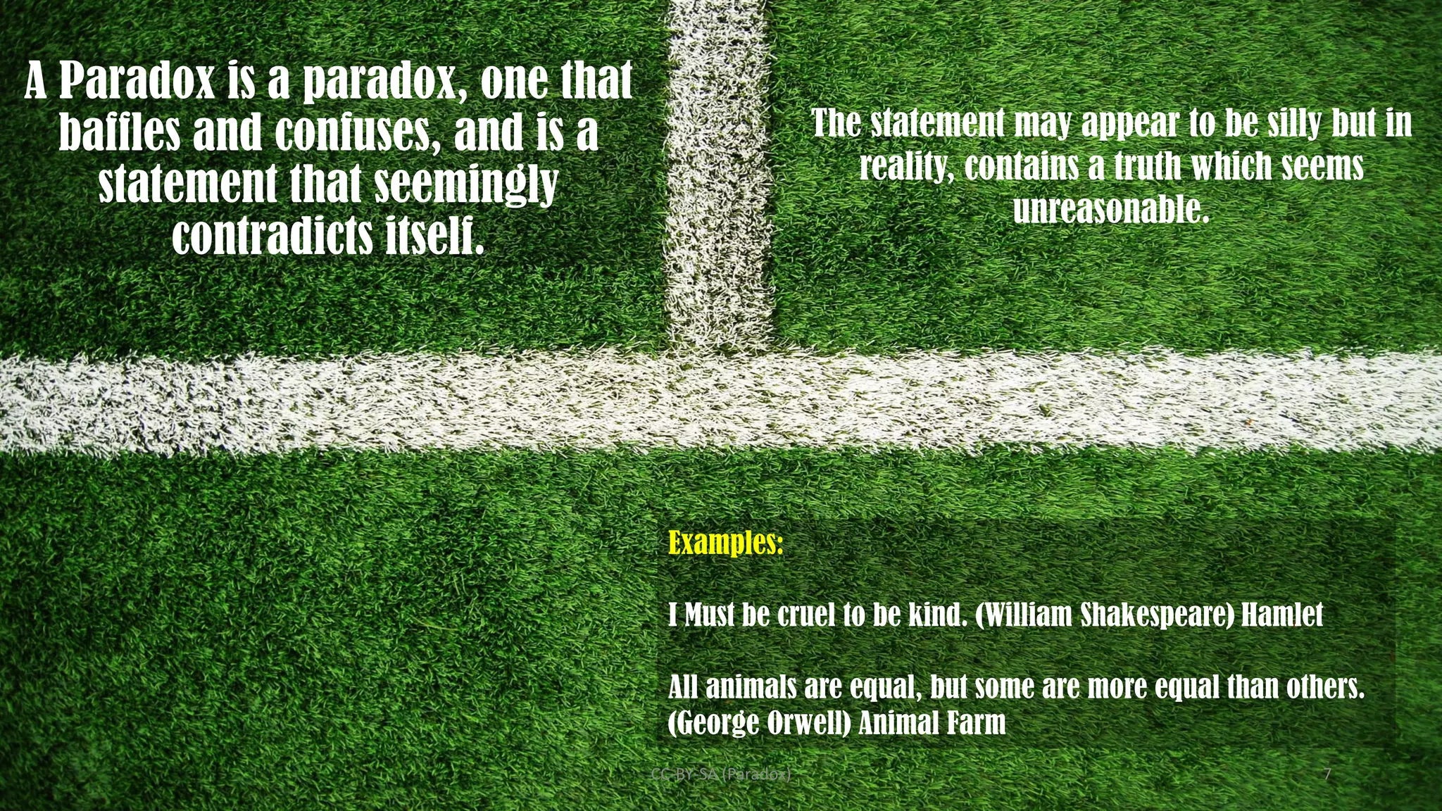 A Paradox is a paradox, one that
baffles and confuses, and is a
statement that seemingly
contradicts itself.
Examples:
I Must be cruel to be kind. (William Shakespeare) Hamlet
All animals are equal, but some are more equal than others.
(George Orwell) Animal Farm
The statement may appear to be silly but in
reality, contains a truth which seems
unreasonable.
CC-BY-SA (Paradox) 7
 