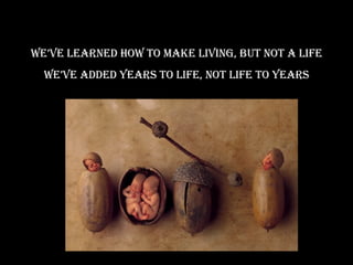 We’ve learned how to make living, but not a life We’ve added years to life, not life to years 