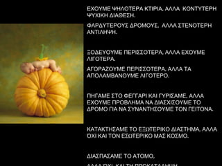 ΕΧΟΥΜΕ ΨΗΛΟΤΕΡΑ ΚΤΙΡΙΑ, ΑΛΛΑ   ΚΟΝΤΥΤΕΡΗ ΨΥΧΙΚΗ ΔΙΑΘΕΣΗ. ΦΑΡΔΥΤΕΡΟΥΣ ΔΡΟΜΟΥΣ,  ΑΛΛΑ ΣΤΕΝΟΤΕΡΗ ΑΝΤΙΛΗΨΗ. ΞΟΔΕΥΟΥΜΕ ΠΕΡΙΣΣΟΤΕΡΑ, ΑΛΛΑ ΕΧΟΥΜΕ ΛΙΓΟΤΕΡΑ. ΑΓΟΡΑΖΟΥΜΕ ΠΕΡΙΣΣΟΤΕΡΑ ,  ΑΛΛΑ ΤΑ ΑΠΟΛΑΜΒΑΝΟΥΜΕ ΛΙΓΟΤΕΡΟ. ΠΗΓΑΜΕ ΣΤΟ ΦΕΓΓΑΡΙ ΚΑΙ ΓΥΡΙΣΑΜΕ, ΑΛΛΑ ΕΧΟΥΜΕ ΠΡΟΒΛΗΜΑ ΝΑ ΔΙΑΣΧΙΣΟΥΜΕ ΤΟ ΔΡΟΜΟ ΓΙΑ ΝΑ ΣΥΝΑΝΤΗΣΟΥΜΕ ΤΟΝ ΓΕΙΤΟΝΑ .  ΚΑΤΑΚΤΗΣΑΜΕ ΤΟ ΕΞΩΤΕΡΙΚΟ ΔΙΑΣΤΗΜΑ, ΑΛΛΑ ΌΧΙ ΚΑΙ ΤΟΝ ΕΣΩΤΕΡΙΚΟ ΜΑΣ ΚΟΣΜΟ. ΔΙΑΣΠΑΣΑΜΕ ΤΟ ΑΤΟΜΟ, ΑΛΛΑ ΌΧΙ  ΚΑΙ ΤΗ ΠΡΟΚΑΤΑΛΗΨΗ. 