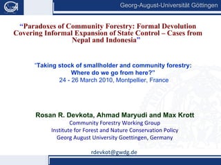 “ Paradoxes of Community Forestry: Formal Devolution Covering Informal Expansion of State Control – Cases from Nepal and Indonesia ”   Rosan R. Devkota, Ahmad Maryudi and Max Krott Community Forestry Working Group Institute for Forest and Nature Conservation Policy Georg August University Goettingen, Germany [email_address]   “ Taking stock of smallholder and community forestry:  Where do we go from here?”   24 - 26 March 2010, Montpellier, France 