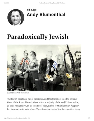 8/15/2021 Paradoxically Jewish | Andy Blumenthal | The Blogs
https://blogs.timesofisrael.com/paradoxically-jewish/ 1/8
THE BLOGS
Andy Blumenthal
Paradoxically Jewish
(Credit Photo: Andy Blumenthal)
The Jewish people are full of paradoxes, and this translates into the life and
times of the State of Israel, where now the majority of the world’s Jews reside,
as Yossi Klein Halevi, in his wonderful book, Letters to My Palestinian Neighbor,
has inspired me to write about. There is no one type of Jew, but countless types
 