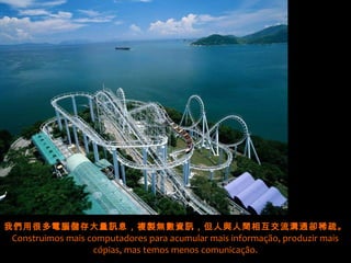 我們用很多電腦儲存大量訊息，複製無數資訊，但人與人間相互交流溝通卻稀疏。
Construimos mais computadores para acumular mais informação, produzir mais
                  cópias, mas temos menos comunicação.
 