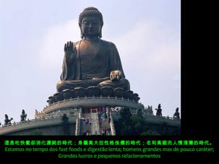 這是吃快餐卻消化遲鈍的時代；身軀高大但性格 侏儒的時代；名利高踞而人情淺薄的時代。
Estamos no tempo dos fast foods e digestão lenta; homens grandes mas de pouco caráter;
                    Grandes lucros e pequenos relacionamentos
 