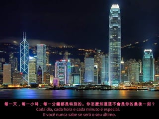 每一天，每一小時，每一分鐘都是特別的。你怎麼知道這不會是你的最後一刻 ?
       Cada dia, cada hora e cada minuto é especial.
          E você nunca sabe se será o seu último.
 