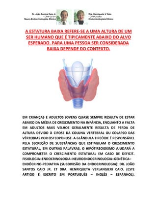 A ESTATURA BAIXA REFERE-SE A UMA ALTURA DE UM
SER HUMANO QUE É TIPICAMENTE ABAIXO DO ALVO
ESPERADO. PARA UMA PESSOA SER CONSIDERADA
BAIXA DEPENDE DO CONTEXTO.
EM CRIANÇAS E ADULTOS JOVENS QUASE SEMPRE RESULTA DE ESTAR
ABAIXO DA MÉDIA DE CRESCIMENTO NA INFÂNCIA, ENQUANTO A FALTA
EM ADULTOS MAIS VELHOS GERALMENTE RESULTA DE PERDA DE
ALTURA DEVIDO À CIFOSE DA COLUNA VERTEBRAL OU COLAPSO DAS
VÉRTEBRAS POR OSTEOPOROSE. A GLÂNDULA TIREÓIDE É RESPONSÁVEL
PELA SECREÇÃO DE SUBSTÂNCIAS QUE ESTIMULAM O CRESCIMENTO
ESTATURAL, EM OUTRAS PALAVRAS, O HIPOTIREOIDISMO AJUDARÁ A
COMPROMETER O CRESCIMENTO ESTATURAL EM CASO DE DEFICIT.
FISIOLOGIA–ENDOCRINOLOGIA–NEUROENDOCRINOLOGIA–GENÉTICA–
ENDÓCRINO-PEDIATRIA (SUBDIVISÃO DA ENDOCRINOLOGIA): DR. JOÃO
SANTOS CAIO JR. ET DRA. HENRIQUETA VERLANGIERI CAIO. (ESTE
ARTIGO É ESCRITO EM PORTUGUÊS – INGLÊS – ESPANHOL).
 