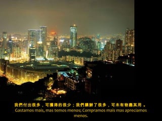 我們付出很多，可獲得的很少；我們購辦了很多，可未有物盡其用 。
Gastamos mais, mas temos menos; Compramos mais mas apreciamos
menos.
x
 