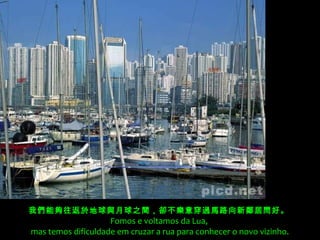 我們能夠往返於地球與月球之間，卻不樂意穿過馬路向新鄰居問好。 
Fomos e voltamos da Lua,
mas temos dificuldade em cruzar a rua para conhecer o novo vizinho.
 