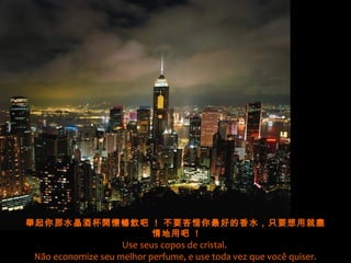 舉起你那水晶酒杯開懷暢飲吧 ! 不要吝惜你最好的香水，只要想用就盡
情地用吧 !
Use seus copos de cristal.
Não economize seu melhor perfume, e use toda vez que você quiser.
 