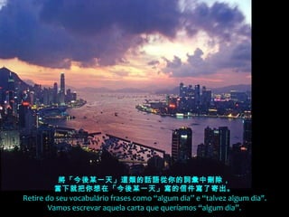 將「今後某一天」這類的話語從你的詞彙中刪除，
當下就把你想在「今後某一天」寫的信件寫了寄出。
  Retire do seu vocabulário frases como “algum dia” e “talvez algum dia".
Vamos escrevar aquela carta que queríamos “algum dia”.
 