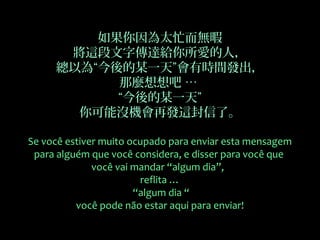 如果你因為太忙而無暇
將這段文字傳達給你所愛的人，
總以為“今後的某一天”會有時間發出，
那麼想想吧 …
“今後的某一天”
你可能沒機會再發這封信了。
Se você estiver muito ocupado para enviar esta mensagem
para alguém que você considera, e disser para você que
você vai mandar “algum dia”,
reflita …
“algum dia “
você pode não estar aqui para enviar!
 