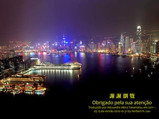 謝 謝 瀏 覽
Obrigado pela sua atenção
Traduzido por Alexandre Akira Takamatsu em 2011 –
05 13 da versão 2010-10-31 by Herbert K. Lau
 