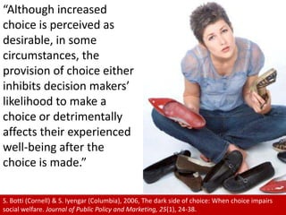 “Although increased choice is perceived as desirable, in some circumstances, the provision of choice either inhibits decision makers’ likelihood to make a choice or detrimentally affects their experienced well-being after the choice is made.”,[object Object],S. Botti (Cornell) & S. Iyengar (Columbia), 2006, The dark side of choice: When choice impairs social welfare. Journal of Public Policy and Marketing, 25(1), 24-38.,[object Object]