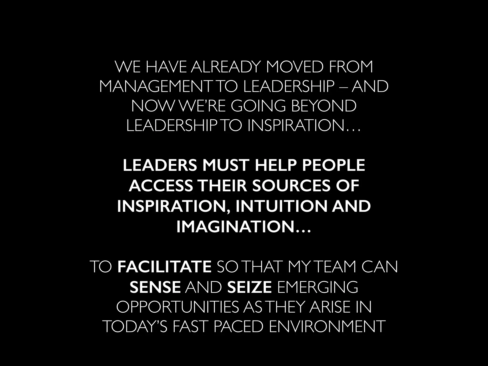 ! 
WE HAVE ALREADY MOVED FROM 
MANAGEMENT TO LEADERSHIP – AND 
NOW WE’RE GOING BEYOND 
LEADERSHIP TO INSPIRATION… 
! 
LEADERS MUST HELP PEOPLE 
ACCESS THEIR SOURCES OF 
INSPIRATION, INTUITION AND 
IMAGINATION… 
! 
TO FACILITATE SO THAT MY TEAM CAN 
SENSE AND SEIZE EMERGING 
OPPORTUNITIES AS THEY ARISE IN 
TODAY’S FAST PACED ENVIRONMENT 
 