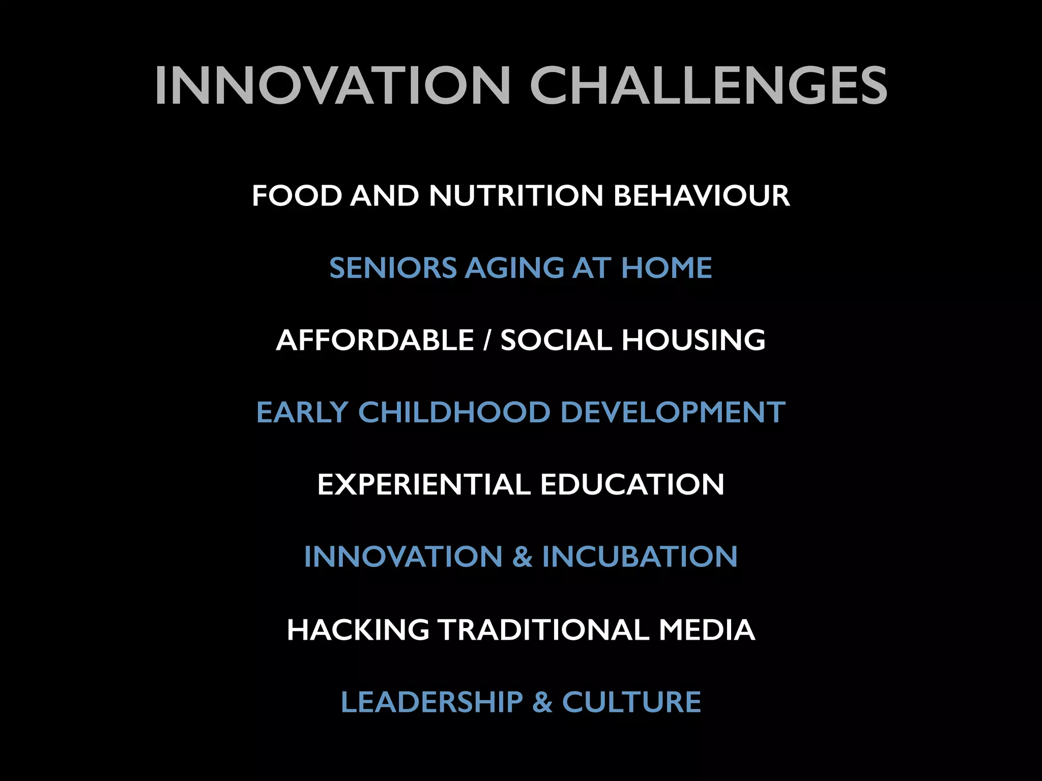 ! 
INNOVATION CHALLENGES 
! 
FOOD AND NUTRITION BEHAVIOUR 
! 
SENIORS AGING AT HOME 
! 
AFFORDABLE / SOCIAL HOUSING 
! 
EARLY CHILDHOOD DEVELOPMENT 
! 
EXPERIENTIAL EDUCATION 
! 
INNOVATION & INCUBATION 
! 
HACKING TRADITIONAL MEDIA 
! 
LEADERSHIP & CULTURE 
 