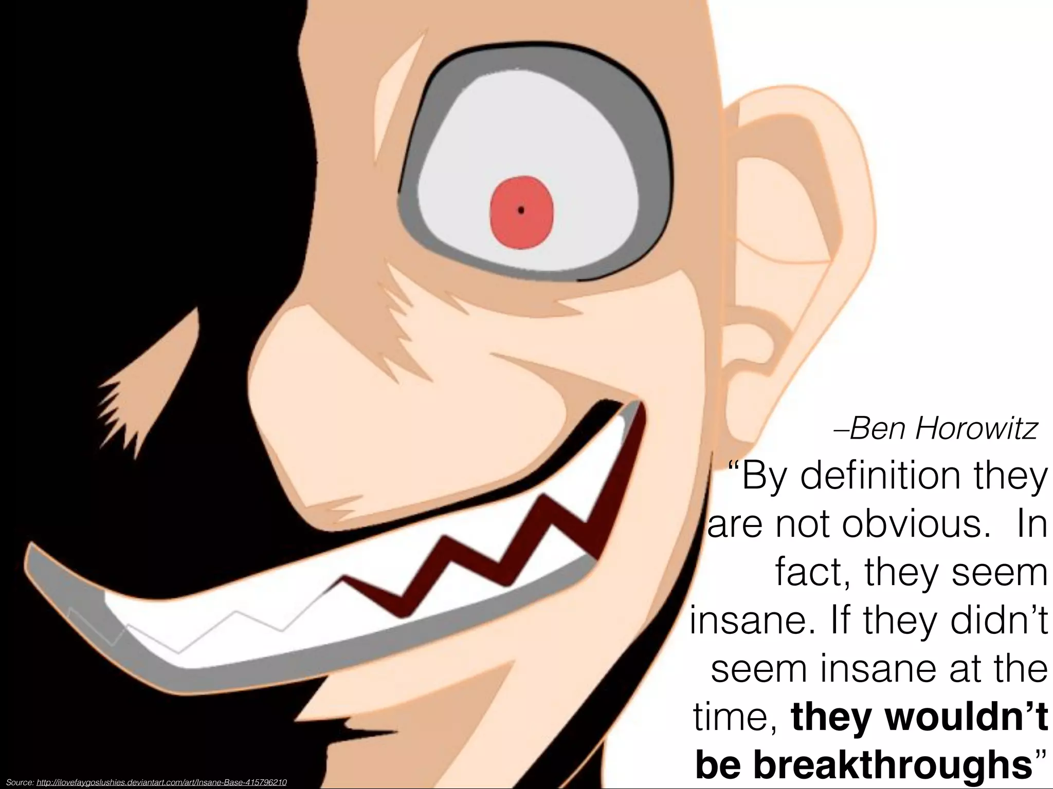 –Ben Horowitz 
“By definition they 
are not obvious. In 
fact, they seem 
insane. If they didn’t 
seem insane at the 
time, they wouldn’t 
be breakthroughs” Source: http://ilovefaygoslushies.deviantart.com/art/Insane-Base-415796210 
 