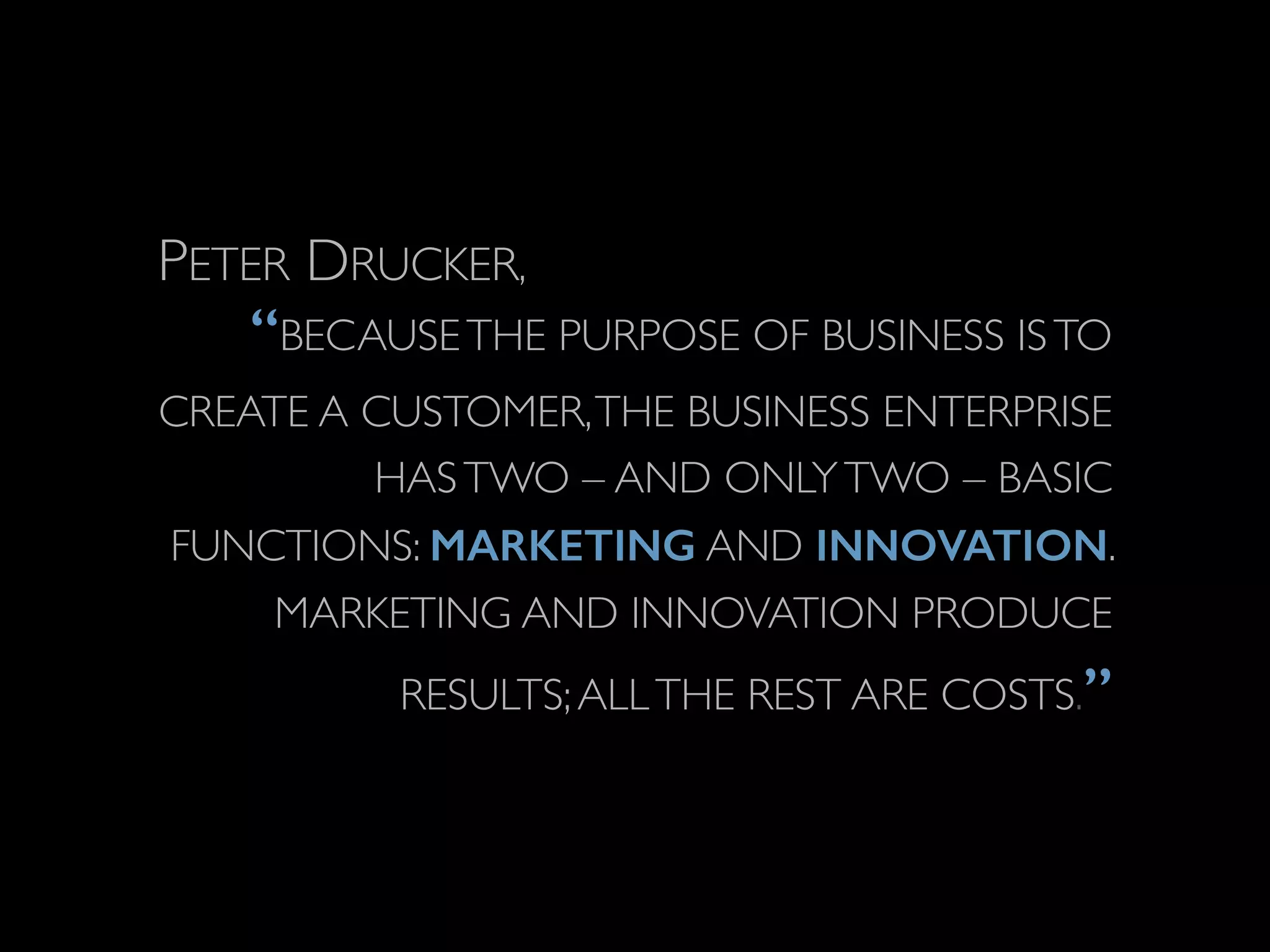 PETER DRUCKER, 
“BECAUSE THE PURPOSE OF BUSINESS IS TO 
CREATE A CUSTOMER, THE BUSINESS ENTERPRISE 
HAS TWO – AND ONLY TWO – BASIC 
FUNCTIONS: MARKETING AND INNOVATION. 
MARKETING AND INNOVATION PRODUCE 
RESULTS; ALL THE REST ARE COSTS.” 
 