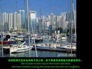 我們能夠往返於地球與月球之間，卻不樂意穿過馬路向新鄰居問好。   We've been all the way to the moon and back,  but have trouble crossing the street to meet the new neighbor. 