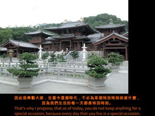 因此我奉勸大家，在當今這個時代，不必為某個特別時刻保留什麼， 因為我們生活的每一天都是特別時刻。 That's why I propose, that as of today, you do not keep anything for a special occasion, because every day that you live is a special occasion. 