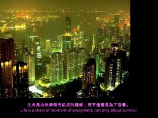 生命是由快樂時光組成的鏈條，而不僅僅是為了活着。 Life is a chain of moment of enjoyment, not only about survival. 