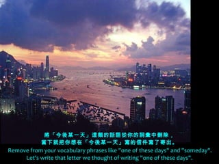 將「今後某一天」這類的話語從你的詞彙中刪除， 當下就把你想在「今後某一天」寫的信件寫了寄出。   Remove from your vocabulary phrases like "one of these days" and "someday".   Let's write that letter we thought of writing "one of these days". 