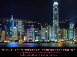 每一天，每一小時，每一分鐘都是特別的。你怎麼知道這不會是你的最後一刻 ? Every day, every hour, and every minute is special.   And you don't know if it will be your last. 