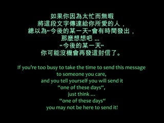 如果你因為太忙而無暇 將這段文字傳達給你所愛的人， 總以為“今後的某一天”會有時間發出， 那麼想想吧 …  “今後的某一天” 你可能沒機會再發這封信了。 If you’re too busy to take the time to send this message  to someone you care,  and you tell yourself you will send it  “one of these days“,   just think …  “one of these days“ you may not be here to send it! 