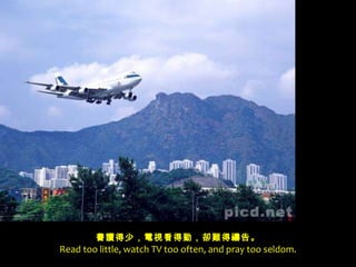 書讀得少，電視看得勤，卻難得禱告。 Read too little, watch TV too often, and pray too seldom. 