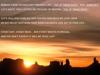 Remove from vocabulary phrases like “ one of these days “ and “ someday”
let’s write that letter we thought of writing “ one of these days “


let’s tell our families and friends how much we love them.
Do not delay anything that adds laughter and joy to your life .


Every day , every hour , and every minute is special.
and you don’t know if it will be your last .
 