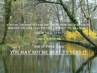 if you’re too busy to take the time to send this message to
 someone you love , and you tell yourself you will send it
                   “ one of these days “

                      So believe me

                 “ one of these days “
  You may not be here to send it
 