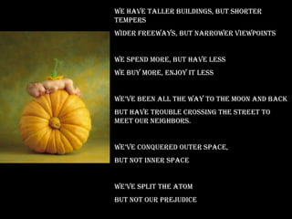 We have taller buildings, but shorter
tempers
Wider freeways, but narrower viewpoints


We spend more, but have less
We buy more, enjoy it less


we’ve been all the way to the moon and back
But have trouble crossing the street to
meet our neighbors.


we’ve conquered outer space,
But not inner space


we’ve split the atom
But not our prejudice
 