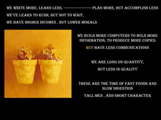 We write more, learn less, ---------------------- plan more, but accomplish less
we’ve learn to rush, but not to wait,
we have higher incomes , but lower morals


                                     We build more computers to hold more
                                      information, to produce more copies
                                         But have less communications


                                            We are long on quantity,
                                                But less in quality


                                     These are the time of fast foods and
                                                slow digestion
                                        Tall men , and short character
 