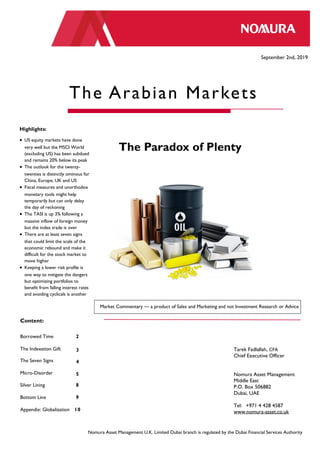 Nomura Asset Management U.K. Limited Dubai branch September 2nd , 2019
Tarek Fadlallah, CFA
Chief Executive Officer
Nomura Asset Management
Middle East
P.O. Box 506882
Dubai, UAE
Tel: +971 4 428 4587
www.nomura-asset.co.uk
September 2nd, 2019
The Arabian Markets
Highlights:
 US equity markets have done
very well but the MSCI World
(excluding US) has been subdued
and remains 20% below its peak
 The outlook for the twenty-
twenties is distinctly ominous for
China, Europe, UK and US
 Fiscal measures and unorthodox
monetary tools might help
temporarily but can only delay
the day of reckoning
 The TASI is up 3% following a
massive inflow of foreign money
but the index trade is over
 There are at least seven signs
that could limit the scale of the
economic rebound and make it
difficult for the stock market to
move higher
 Keeping a lower risk profile is
one way to mitigate the dangers
but optimizing portfolios to
benefit from falling interest rates
and avoiding cyclicals is another
Content:
Borrowed Time 2
The Indexation Gift 3
The Seven Signs 4
Micro-Disorder 5
Silver Lining 8
Bottom Line 9
Appendix: Globalization 10
Market Commentary — a product of Sales and Marketing and not Investment Research or Advice
Nomura Asset Management U.K. Limited Dubai branch is regulated by the Dubai Financial Services Authority
The Paradox of Plenty
 